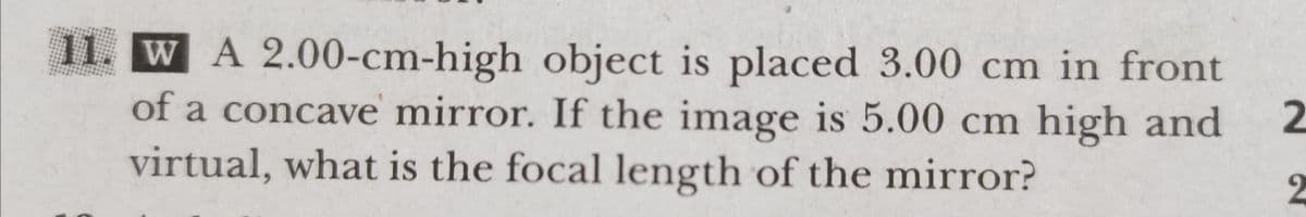 11. W A 2.00-cm-high object is placed 3.00 cm in front
of a concave mirror. If the image is 5.00 cm high and
2
virtual, what is the focal length of the mirror?
2
