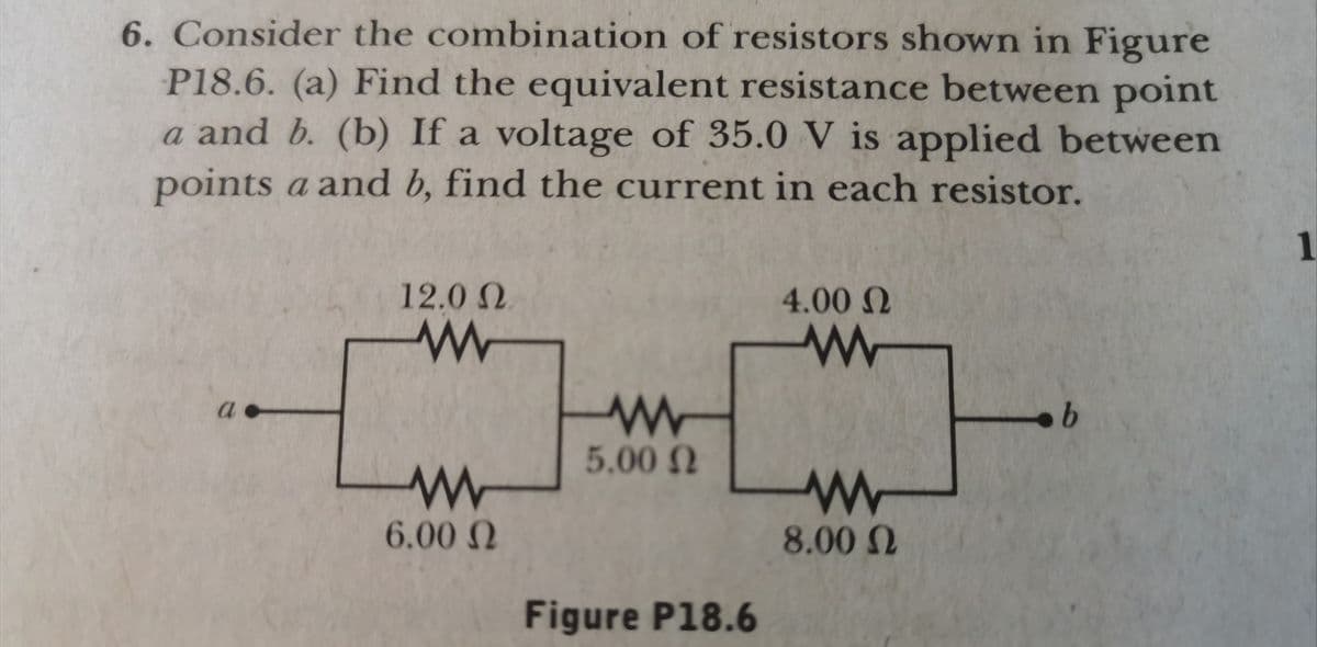 6. Consider the combination of resistors shown in Figure
P18.6. (a) Find the equivalent resistance between point
a and b. (b) If a voltage of 35.0 V is applied between
points a and b, find the current in each resistor.
1
12.0 N
4.00 N
a
5.00 N
6.00 N
8.00 N
Figure P18.6
