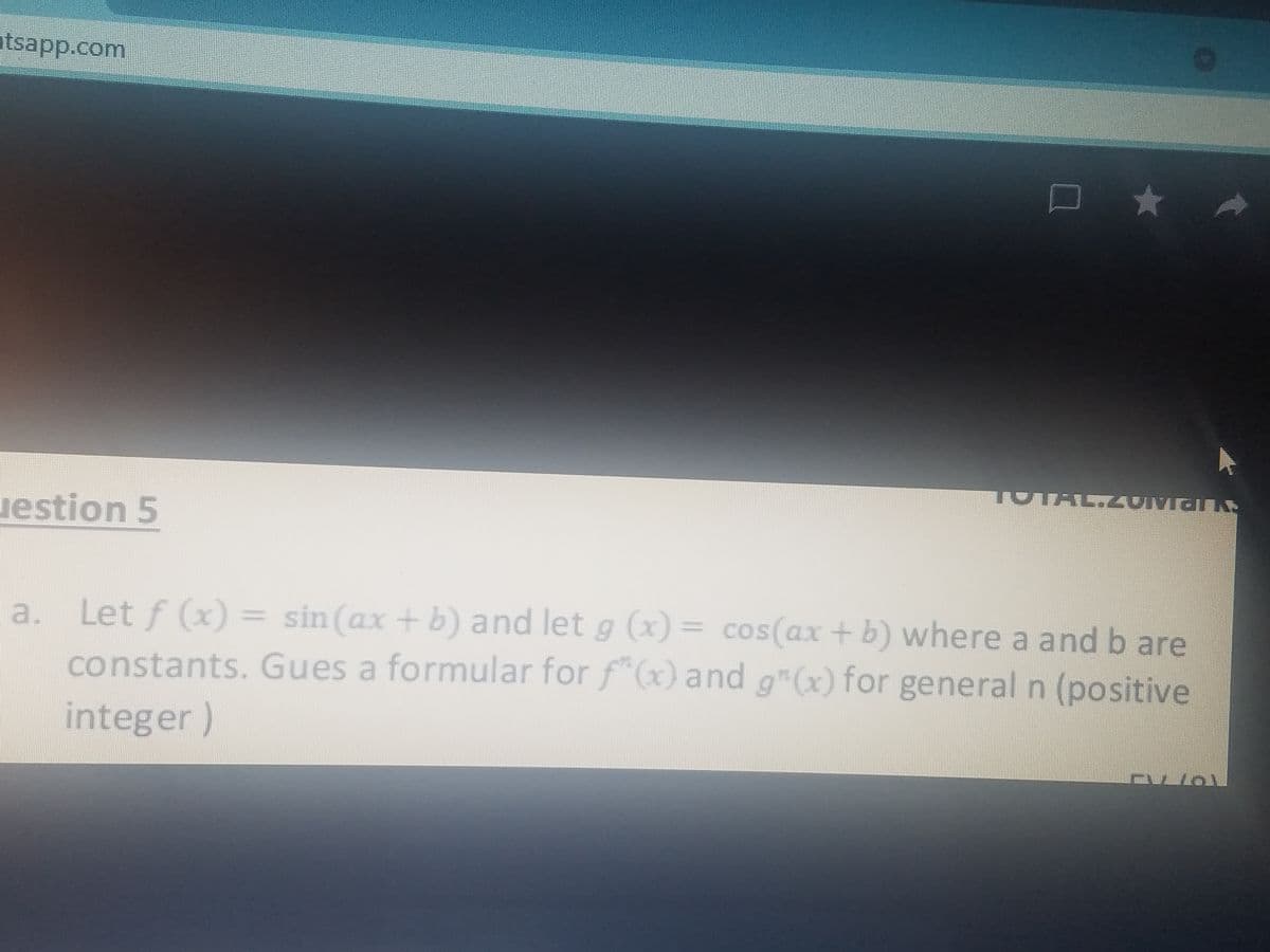 atsapp.com
TOTA
uestion 5
a. Let f (x) = sin (ax + b) and let g (x) = cos(ax +b) where a and b are
constants. Gues a formular for f"(x) and g"(x) for general n (positive
integer)
