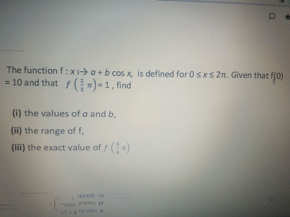 The functionf:x1→ a + b cos x, is defined for 0 <x<2n. Given that f(0)
= 10 and that f () =1, find
(i) the values of a and b,
(ii) the range of f,
(iii) the exact value of f ( n)
1
speeds rai
ometric pr
9+1umber ar
