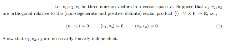 Let V1, V2, V3 be three nonzero vectors in a vector space V. Suppose that V1, V2, V3
are orthogonal relative to the (non-degenerate and positive definite) scalar product (): V x V → R, i.e.,
(V1, V₂) = 0,
(v1,v3) = 0,
(V2, V3) = 0.
(1)
Show that 01, 02, 03 are necessarily linearly independent.