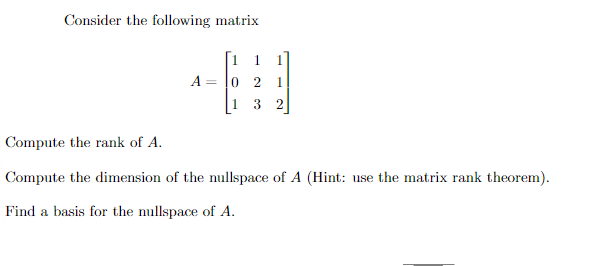 Consider the following matrix
A
1
2 1
3 2
Compute the rank of A.
Compute the dimension of the nullspace of A (Hint: use the matrix rank theorem).
Find a basis for the nullspace of A.