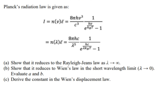 Planck's radiation law is given as:
8thv³
I = n(v)ɛ =-
c3
hv
ekBT – 1
8nhc
1
= n(1)ē =
25
hc
eAkgT – 1
(a) Show that it reduces to the Rayleigh-Jeans law as 2 –∞.
(b) Show that it reduces to Wien's law in the short wavelength limit (1 → 0).
Evaluate a and b.
(c) Derive the constant in the Wien's displacement law.
