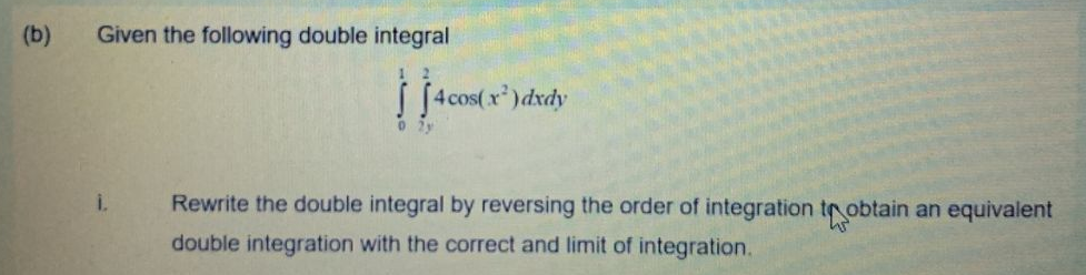 (b)
Given the following double integral
4 cos(x)dxdy
0 2y
i.
Rewrite the double integral by reversing the order of integration tr obtain an equivalent
double integration with the correct and limit of integration.
