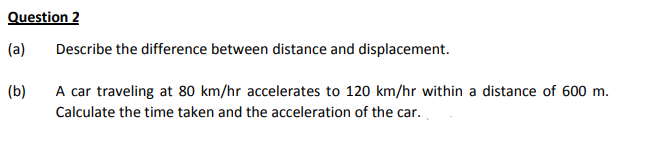 Question 2
(a)
Describe the difference between distance and displacement.
(b)
A car traveling at 80 km/hr accelerates to 120 km/hr within a distance of 600 m.
Calculate the time taken and the acceleration of the car.
