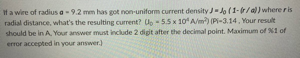 If a wire of radius a = 9.2 mm has got non-uniform current density J = Jo (1- (r/a)) where r is
radial distance, what's the resulting current? (Jo = 5.5 x 104 A/m²) (Pi=3.14, Your result
should be in A, Your answer must include 2 digit after the decimal point. Maximum of %1 of
%3D
error accepted in your answer.)
