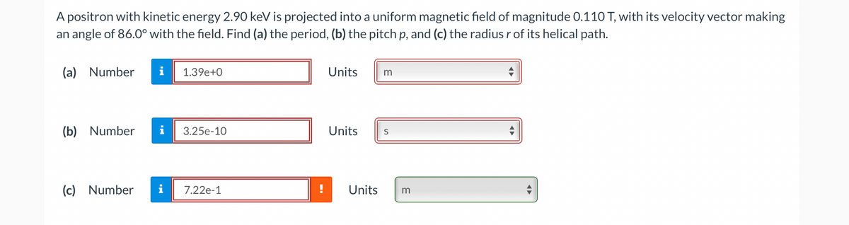 A positron with kinetic energy 2.90 keV is projected into a uniform magnetic field of magnitude 0.110 T, with its velocity vector making
an angle of 86.0° with the field. Find (a) the period, (b) the pitch p, and (c) the radius r of its helical path.
(a)
Number
i
1.39e+0
Units
m
(b) Number
i
3.25е-10
Units
(c)
Number
i
7.22e-1
Units
m
