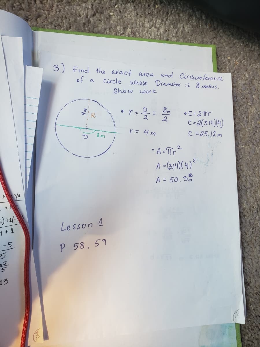 3) Find
the exact area und Circum ference
of a
Circle
whose Diameter is 8 meters.
Show
work
• r=
8m
•C= 2Tr
2
C =
8 m
r= 4m
C =25.12 m
2
• A- Tr
A =(314)(4)%
A = 50.3
Lesson 1
-5
P 58.59
5
13
