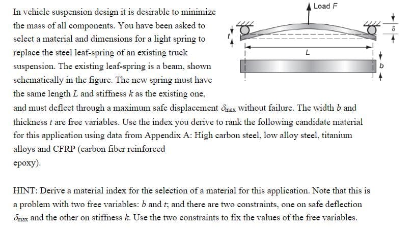 Load F
In vehicle suspension design it is desirable to minimize
the mass of all components. You have been asked to
select a material and dimensions for a light spring to
replace the steel leaf-spring of an existing truck
suspension. The existing leaf-spring is a beam, shown
schematically in the figure. The new spring must have
the same length L and stiffness k as the existing one,
and must deflect through a maximum safe displacement omax without failure. The width b and
thickness t are free variables. Use the index you derive to rank the following candidate material
for this application using data from Appendix A: High carbon steel, low alloy steel, titanium
alloys and CFRP (carbon fiber reinforced
epoxy).
L
HINT: Derive a material index for the selection of a material for this application. Note that this is
a problem with two free variables: b and t; and there are two constraints, one on safe deflection
Smax and the other on stiffness k. Use the two constraints to fix the values of the free variables.