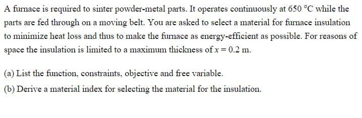A furnace is required to sinter powder-metal parts. It operates continuously at 650 °C while the
parts are fed through on a moving belt. You are asked to select a material for furnace insulation
to minimize heat loss and thus to make the furnace as energy-efficient as possible. For reasons of
space the insulation is limited to a maximum thickness of x = 0.2 m.
(a) List the function, constraints, objective and free variable.
(b) Derive a material index for selecting the material for the insulation.