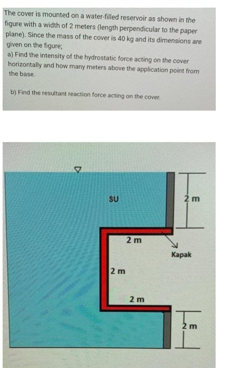 The cover is mounted on a water-filled reservoir as shown in the
figure with a width of 2 meters (Ilength perpendicular to the paper
plane). Since the mass of the cover is 40 kg and its dimensions are
given on the figure;
a) Find the intensity of the hydrostatic force acting on the cover
horizontally and how many meters above the application point from
the base.
b) Find the resultant reaction force acting on the cover.
SU
2 m
2 m
Карak
2 m
2 m
2 m
