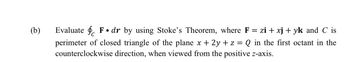 (b)
Evaluate $. F • dr by using Stoke's Theorem, where F = zi + xj + yk and C is
perimeter of closed triangle of the plane x + 2y + z = Q_in the first octant in the
counterclockwise direction, when viewed from the positive z-axis.
