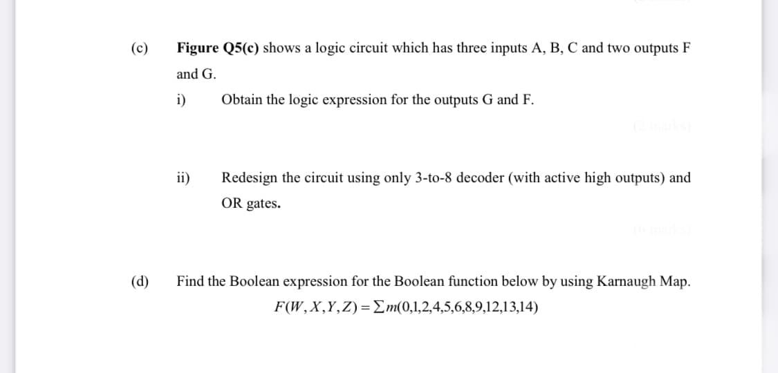 (c)
Figure Q5(c) shows a logic circuit which has three inputs A, B, C and two outputs F
and G.
i)
Obtain the logic expression for the outputs G and F.
ii)
Redesign the circuit using only 3-to-8 decoder (with active high outputs) and
OR gates.
(d)
Find the Boolean expression for the Boolean function below by using Karnaugh Map.
F(W,X,Y,Z)=Em(0,1,2,4,5,6,8,9,12,13,14)
