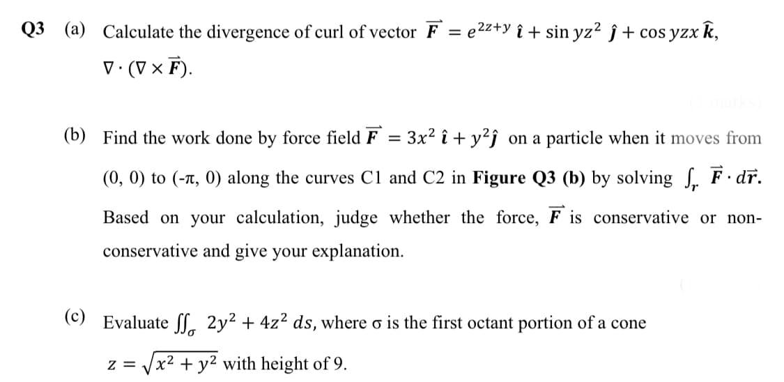Q3
(a) Calculate the divergence of curl of vector F = e2z+y î + sin yz? ĵ + cos yzx k,
V· (V × F).
(b) Find the work done by force field F = 3x² î + y²j _on a particle when it moves from
(0, 0) to (-t, 0) along the curves C1 and C2 in Figure Q3 (b) by solving . F dr.
Based on your calculation, judge whether the force, F is conservative or non-
conservative and give your explanation.
(c) Evaluate Sl. 2y² + 4z² ds, where
is the first octant portion of a cone
z = Vx2 + y² with height of 9.
