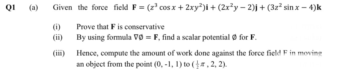 Q1
(a)
Given the force field F = (z³ cos x + 2xy²)i + (2x²y – 2)j+ (3z² sin x – 4)k
(i)
Prove that F is conservative
(ii)
By using formula VØ = F, find a scalar potential Ø for F.
(iii)
Hence, compute the amount of work done against the force field F in moving
an object from the point (0, -1, 1) to (}7, 2, 2).

