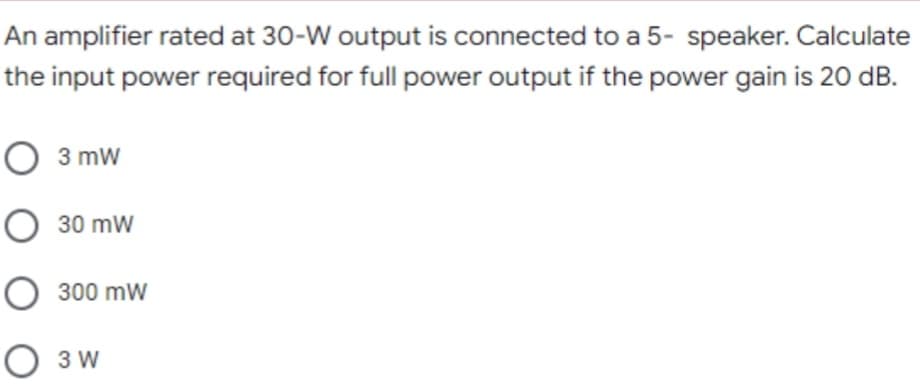 An amplifier rated at 30-W output is connected to a 5- speaker. Calculate
the input power required for full power output if the power gain is 20 dB.
O 3 mw
O 30 mw
O 300 mw
O 3 W
