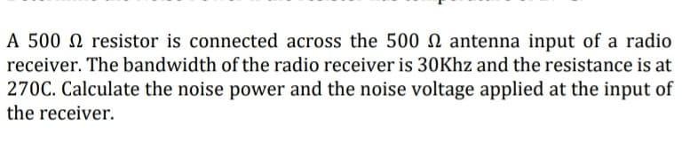 A 500 resistor is connected across the 500 antenna input of a radio
receiver. The bandwidth of the radio receiver is 30Khz and the resistance is at
270C. Calculate the noise power and the noise voltage applied at the input of
the receiver.