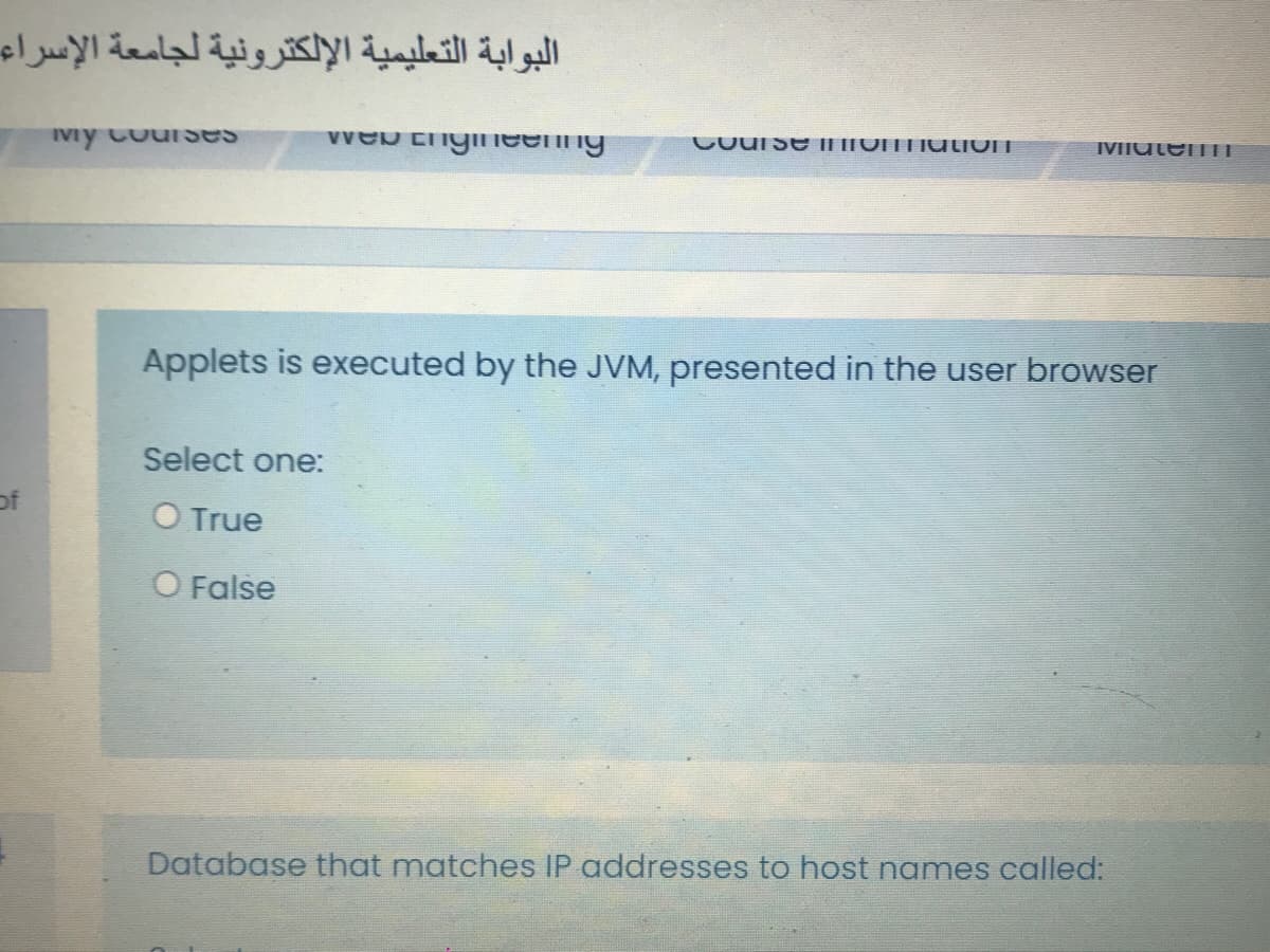 البوابة التعليمية الإلكترونية لجامعة الإسراء
Ivy CouiUses
Course I|ITOINTIulivn
IVIIutenTI
Applets is executed by the JVM, presented in the user browser
Select one:
of
O True
O False
Database that matches IP addresses to host names called:
