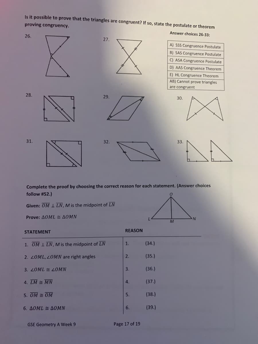 Is it possible to prove that the triangles are congruent? If so, state the postulate or theorem
proving congruency.
Answer choices 26-33:
26.
27.
A) SSS Congruence Postulate
B) SAS Congruence Postulate
C) ASA Congruence Postulate
D) AAS Congruence Theorem
E) HL Congruence Theorem
AB) Cannot prove triangles
are congruent
28.
29.
30.
31.
32.
33.
Complete the proof by choosing the correct reason for each statement. (Answer choices
follow #52.)
Given: OM 1 LN,M is the midpoint of LN
Prove: AOML = AOMN
STATEMENT
REASON
1. OM 1 LN, M is the midpoint of LN
1.
(34.)
2. LOML, 2OMN are right angles
2.
(35.)
3. 2OML = 2OMN
3.
(36.)
4. LM = MN
4.
(37.)
5. OM = OM
5.
(38.)
6. AOML = AOMN
6.
(39.)
GSE Geometry A Week 9
Page 17 of 19
