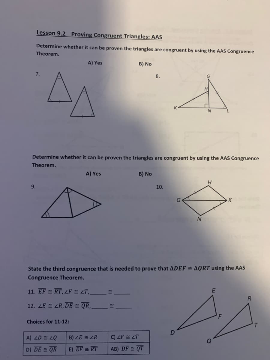 Lesson 9.2 Proving Congruent Triangles: AAS
Determine whether it can be proven the triangles are congruent by using the AAS Congruence
Theorem.
A) Yes
B) No
7.
8.
Determine whether it can be proven the triangles are congruent by using the AAS Congruence
Theorem.
A) Yes
B) No
9.
10.
G
K
N.
State the third congruence that is needed to prove that ADEF = AQRT using the AAS
Congruence Theorem.
11. EF RT,F 쓸 2T,,
12. ZE = LR, DE = QR,
Choices for 11-12:
A) ZD 쓸 2Q
B) ZE = LR
C) ZF = LT
D) DE = QR
E) EF = RT
AB) DF = QT
