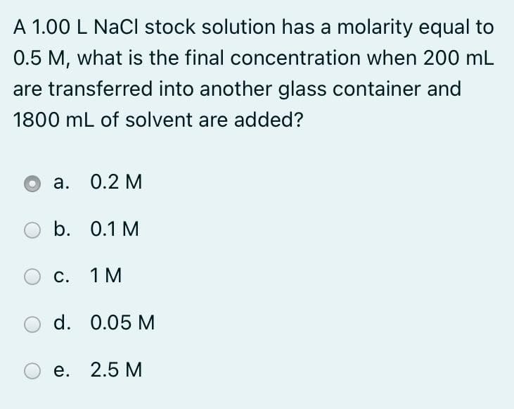 A 1.00 L NaCl stock solution has a molarity equal to
0.5 M, what is the final concentration when 200 mL
are transferred into another glass container and
1800 mL of solvent are added?
а. О.2 М
b. 0.1 M
С. 1 М
d. 0.05 M
е. 2.5 М
