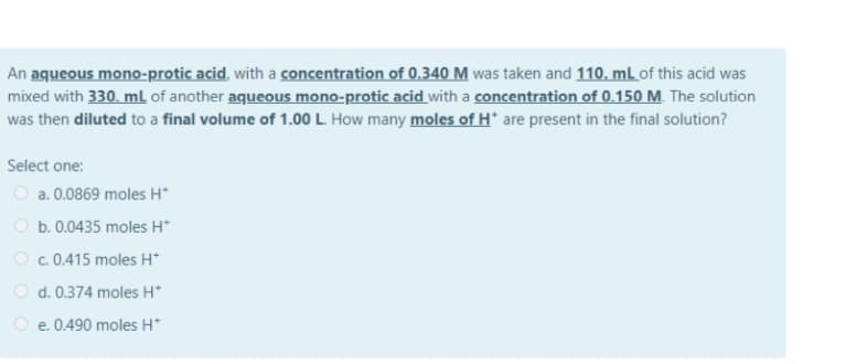 An aqueous mono-protic acid, with a concentration of 0.340 M was taken and 110. mL of this acid was
mixed with 330. ml of another aqueous mono-protic acid with a concentration of 0.150 M. The solution
was then diluted to a final volume of 1.00 L. How many moles of H* are present in the final solution?
Select one:
O a. 0.0869 moles H*
O b. 0.0435 moles H*
O c. 0.415 moles H*
O d. 0.374 moles H*
O e. 0.490 moles H*
