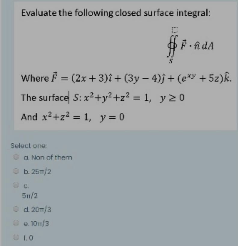 Evaluate the following closed surface integral:
Where F = (2x + 3)î + (3y – 4)j+ (e*y + 5z)R.
The surface S: x2+y²+z? = 1, yz 0
%3D
And x2+z2 = 1, y= 0
Select one:
O a. Non of them
O b.25T/2
O c.
5n/2
O d. 20m/3
O e. 10n/3
O1.0

