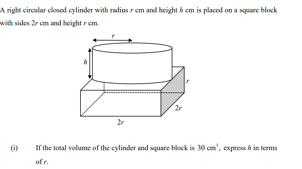 A right circular closed cylinder with radius r cm and height h cm is placed on a square block
with sides 2r cm and heightr cm.
h
2r
2r
(i)
If the total volume of the cylinder and square block is 30 cm', express h in terms
of r.
