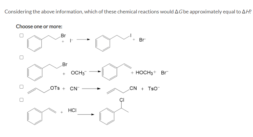 Considering the above information, which of these chemical reactions would AGbe approximately equal to AH?
Choose one or more:
Br
+ Br
Br
OCH3
+ HOCH3+ Br
LOTS + CN
CN + TsO
HCI
