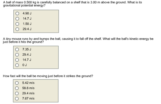 A ball of mass 0.500 kg is carefully balanced on a shelf that is 3.00 m above the ground. What is its
gravitational potential energy?
4.90 J
14.7 J
1.50 J
29.4 J
A tiny mouse runs by and bumps the ball, causing it to fall off the shelf. What will the ball's kinetic energy be
just before it hits the ground?
7.35 J
29.4 J
14.7 J
OJ
How fast will the ball be moving just before it strikes the ground?
5.42 m/s
58.8 m/s
29.4 m/s
7.67 m/s
