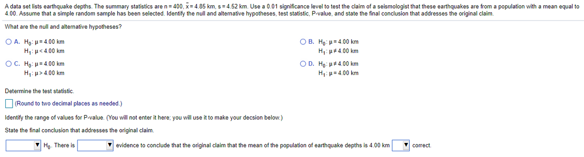 A data set lists earthquake depths. The summary statistics are n= 400, x= 4.85 km, s = 4.52 km. Use a 0.01 significance level to test the claim of a seismologist that these earthquakes are from a population with a mean equal to
4.00. Assume that a simple random sample has been selected. Identify the null and alternative hypotheses, test statistic, P-value, and state the final conclusion that addresses the original claim.
What are the null and alternative hypotheses?
Ο Β. Η: μ= 4.00 km
H: µ# 4.00 km
Ο Α. Ηo μ= 4.00 km
H1: µ<4.00 km
O C. H : μ= 4.00 km
H1: µ> 4.00 km
O D. Hp: µ#4.00 km
H1:µ = 4.00 km
Determine the test statistic.
(Round to two decimal places as needed.)
Identify the range of values for P-value. (You will not enter it here; you will use it to make your decsion below.)
State the final conclusion that addresses the original claim.
Ho. There is
evidence to conclude that the original claim that the mean of the population of earthquake depths is 4.00 km
correct.
