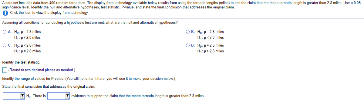 A data set includes data from 400 random tornadoes. The display from technology available below results from using the tornado lengths (miles) to test the claim that the mean tornado length is greater than 2.8 miles. Use a 0.05
significance level. Identify the null and alternative hypotheses, test statistic, P-value, and state the final conclusion that addresses the original claim.
1 Click the icon to view the display from technology.
Assuming all conditions for conducting a hypothesis test are met, what are the null and alternative hypotheses?
O A. Ho: H= 2.8 miles
H1: µ#2.8 miles
O B. Hp: H= 2.8 miles
H,: u<2.8 miles
O D. Ho: µ= 2.8 miles
H,: µ> 2.8 miles
OC. Ho: H<2.8 miles
H,: µ= 2.8 miles
Identify the test statistic.
(Round to two decimal places as needed.)
Identify the range of values for P-value. (You will not enter it here; you will use it to make your decsion below.)
State the final conclusion that addresses the original claim.
V Họ. There is
V evidence to support the claim that the mean tornado length is greater than 2.8 miles
