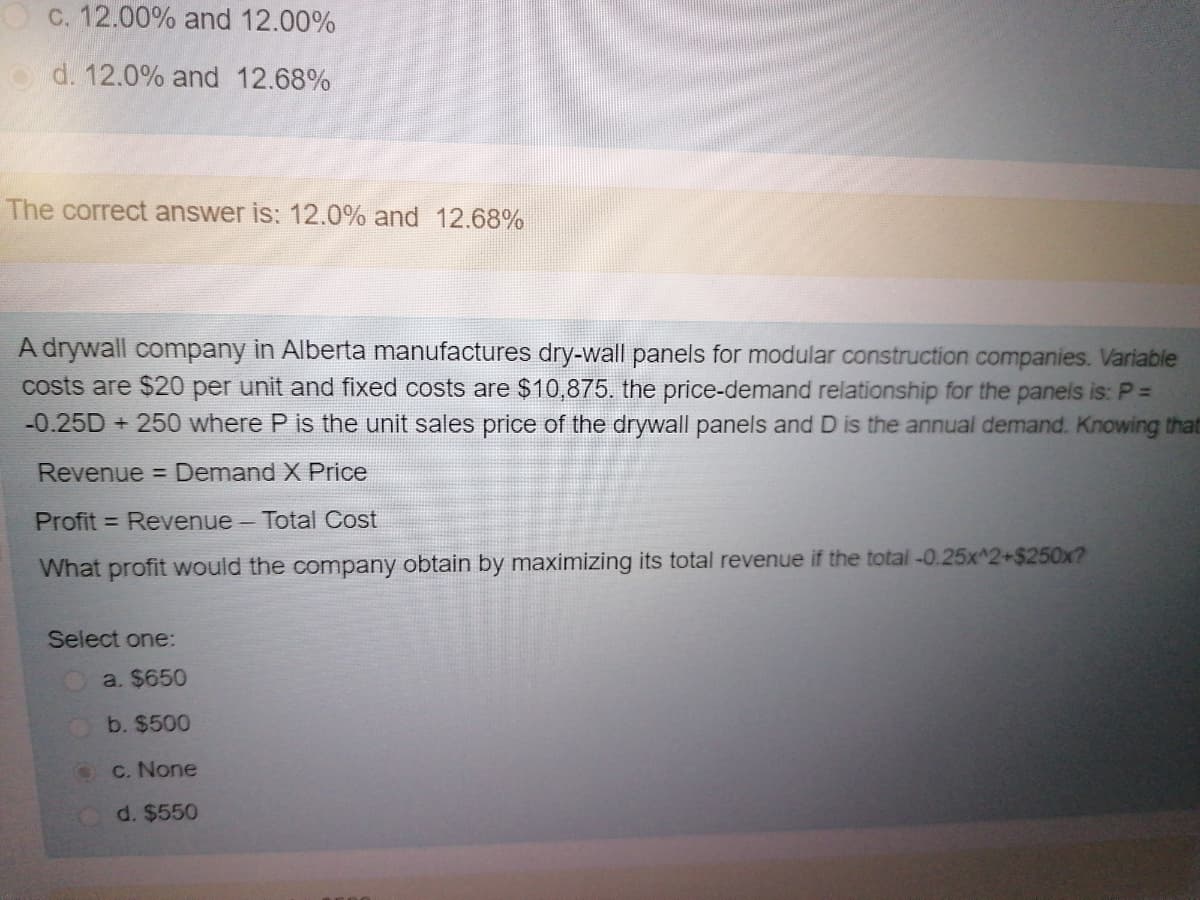 C. 12.00% and 12.00%
o d. 12.0% and 12.68%
The correct answer is: 12.0% and 12.68%
A drywall company in Alberta manufactures dry-wall panels for modular construction companies. Variable
costs are $20 per unit and fixed costs are $10,875. the price-demand relationship for the panels is: P% D
-0.25D + 250 where P is the unit sales price of the drywall panels and D is the annual demand. Knowing that
Revenue = Demand X Price
Profit = Revenue - Total Cost
What profit would the company obtain by maximizing its total revenue if the total -0.25x^2+$250x?
Select one:
a. $650
b. $500
C. None
d. $550
