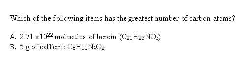 Which of the following items has the greatest number of carbon atoms?
A. 2.71 x1022 molecules of heroin (C21H23NOS)
B. 5 g of caffeine C&H10N4O2
