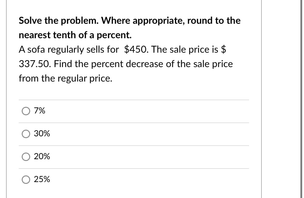 Solve the problem. Where appropriate, round to the
nearest tenth of a percent.
A sofa regularly sells for $450. The sale price is $
337.50. Find the percent decrease of the sale price
from the regular price.
7%
30%
20%
25%

