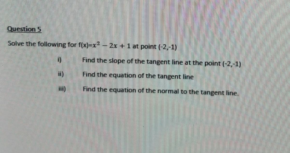 Question 5
Solve the following for f(x)=x² − 2x + 1 at point (-2,-1)
i)
ii)
iii)
Find the slope of the tangent line at the point (-2,-1)
Find the equation of the tangent line
Find the equation of the normal to the tangent line.