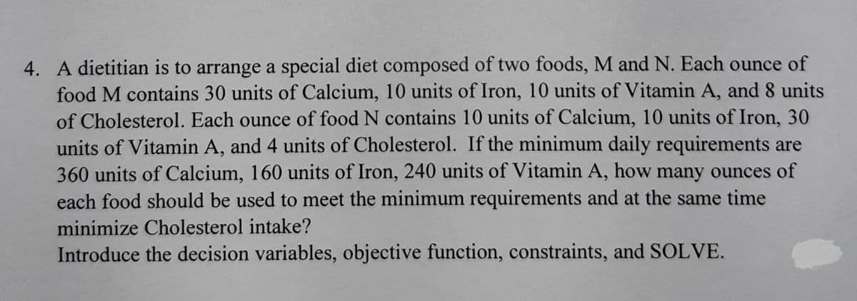 4. A dietitian is to arrange a special diet composed of two foods, M and N. Each ounce of
food M contains 30 units of Calcium, 10 units of Iron, 10 units of Vitamin A, and 8 units
of Cholesterol. Each ounce of food N contains 10 units of Calcium, 10 units of Iron, 30
units of Vitamin A, and 4 units of Cholesterol. If the minimum daily requirements are
360 units of Calcium, 160 units of Iron, 240 units of Vitamin A, how many ounces of
each food should be used to meet the minimum requirements and at the same time
minimize Cholesterol intake?
Introduce the decision variables, objective function, constraints, and SOLVE.
