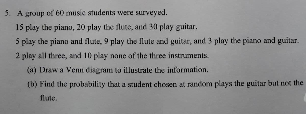 5. A group of 60 music students were surveyed.
15 play the piano, 20 play the flute, and 30 play guitar.
5 play the piano and flute, 9 play the flute and guitar, and 3 play the piano and guitar.
2 play all three, and 10 play none of the three instruments.
(a) Draw a Venn diagram to illustrate the information.
(b) Find the probability that a student chosen at random plays the guitar but not the
flute.
