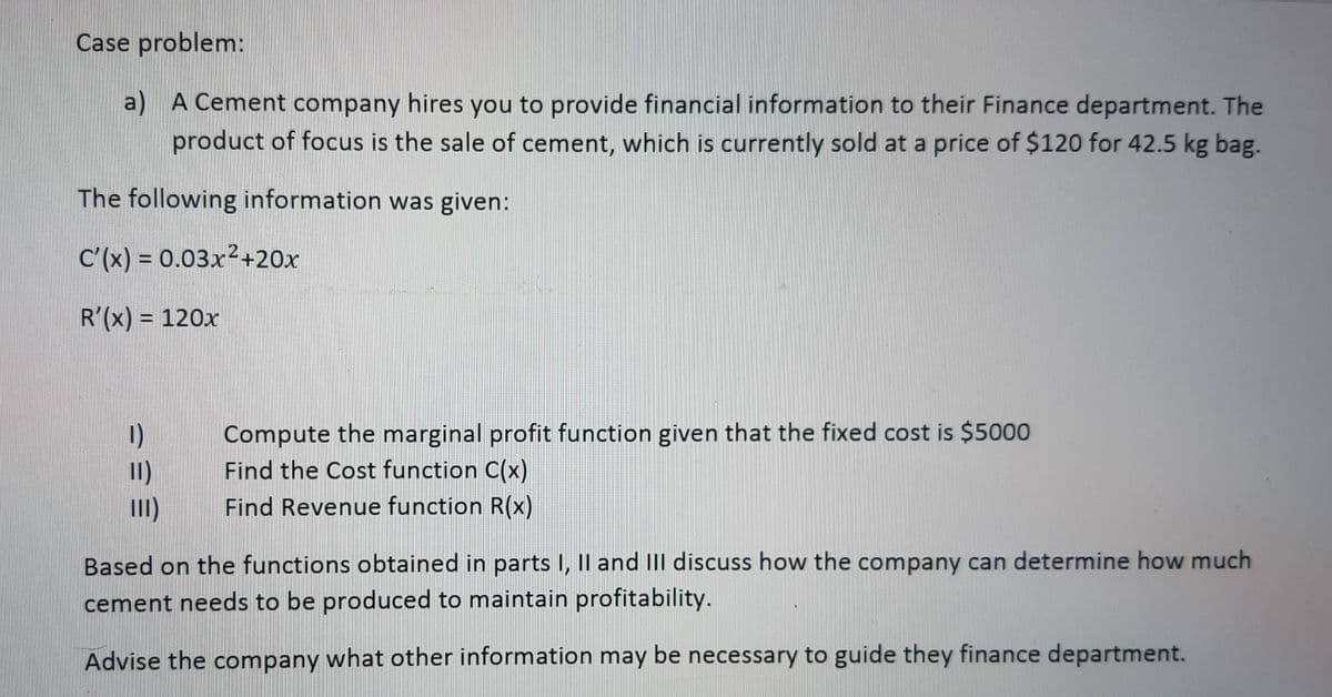 Case problem:
a) A Cement company hires you to provide financial information to their Finance department. The
product of focus is the sale of cement, which is currently sold at a price of $120 for 42.5 kg bag.
The following information was given:
C'(x) = 0.03x²+20x
R'(x) = 120x
1)
11)
III)
Compute the marginal profit function given that the fixed cost is $5000
Find the Cost function C(x)
Find Revenue function R(x)
Based on the functions obtained in parts I, II and III discuss how the company can determine how much
cement needs to be produced to maintain profitability.
Advise the company what other information may be necessary to guide they finance department.