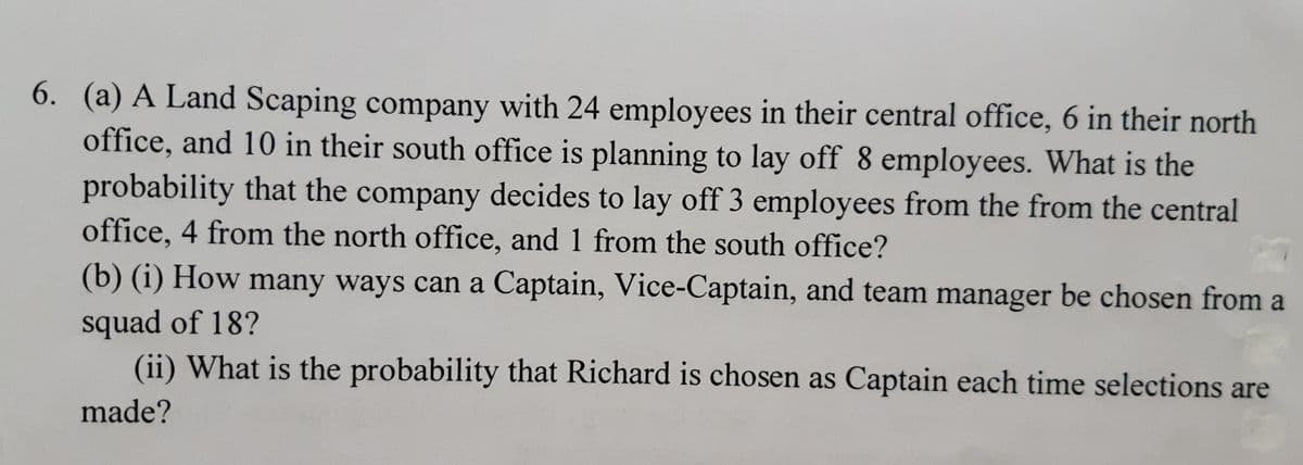 6. (a) A Land Scaping company with 24 employees in their central office, 6 in their north
office, and 10 in their south office is planning to lay off 8 employees. What is the
probability that the company decides to lay off 3 employees from the from the central
office, 4 from the north office, and 1 from the south office?
(b) (i) How many ways can a Captain, Vice-Captain, and team manager be chosen from a
squad of 18?
(ii) What is the probability that Richard is chosen as Captain each time selections are
made?
