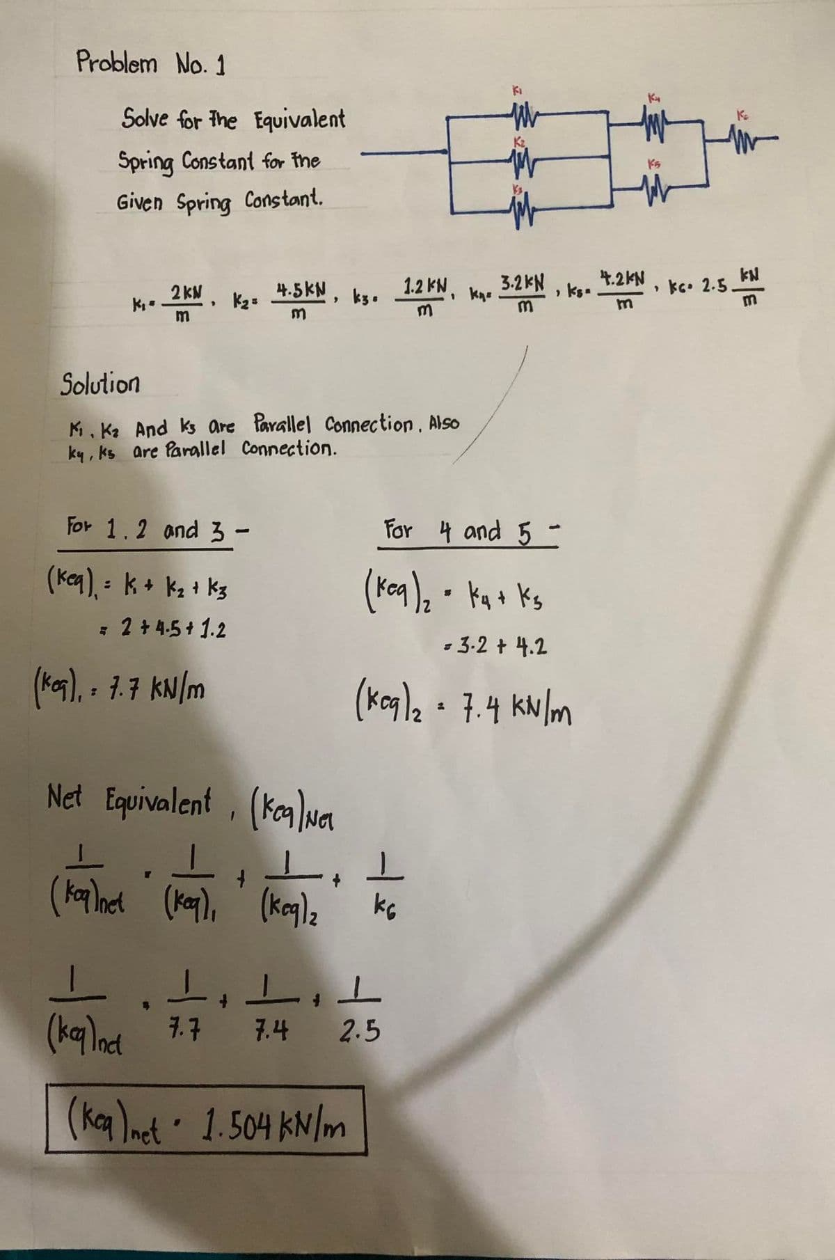 Problem No. 1
Solve for the Equivalent
Spring Constant for the
Given Spring Constant.
K₁ =
2KN,
m
Solution
K₁. K² And ks are Parallel Connection. Also
ky, ks are Parallel Connection.
For 1.2 and 3 -
(keq) = K + K₂ + K3
= 2 + 4.5+ 1.2
K₂= 4.5KN, ks. 1.2 KN, kn. 3.2KN, ks.
m
m
m
(keq), = 7.7 kN/m
Net Equivalent, (ken)Ne
T
(koq)net (keq),
1₁ 1
KG
+
(keq), (keq)₂
ki
For 4 and 5 -
(keq)₂ = k₁ + ks
= 3.2 + 4.2
(keq)₂ = 7.4 kN/m
1.1.1.1
(keq)nct 7.7 7.4 2.5
(keq)net 1.504 kN/m
4.2KN
m
Ks
K₂
ke 2.5-