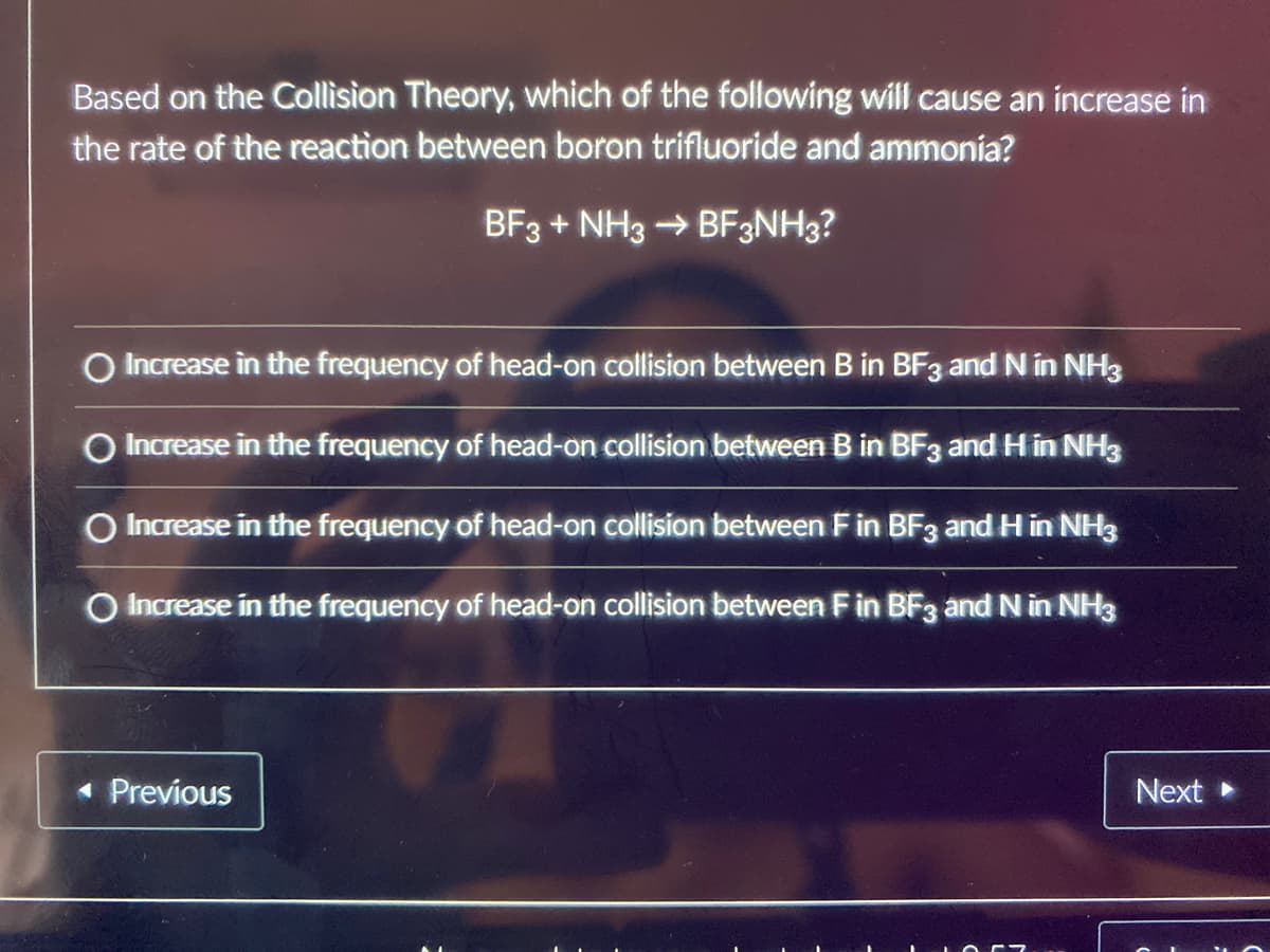 Based on the Collision Theory, which of the following will cause an increase in
the rate of the reaction between boron trifluoride and ammonia?
BF3+ NH3 → BF3NH3?
O Increase in the frequency of head-on collision between B in BF3 and N in NH3
O Increase in the frequency of head-on collision between B in BF3 and H in NH3
O Increase in the frequency of head-on collision between F in BF3 and H in NH3
O Increase in the frequency of head-on collision between F in BF3 and N in NH3
◄ Previous
Next ▸