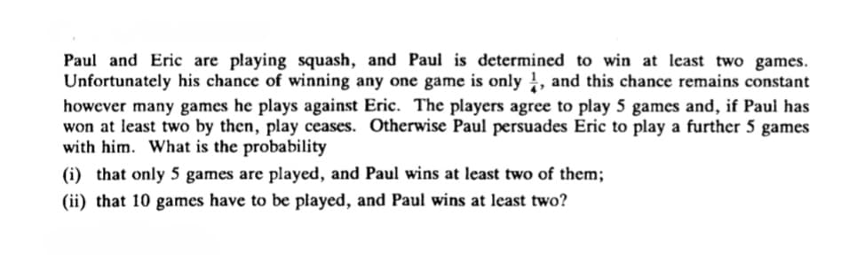 Paul and Eric are playing squash, and Paul is determined to win at least two games.
Unfortunately his chance of winning any one game is only, and this chance remains constant
however many games he plays against Eric. The players agree to play 5 games and, if Paul has
won at least two by then, play ceases. Otherwise Paul persuades Eric to play a further 5 games
with him. What is the probability
(i) that only 5 games are played, and Paul wins at least two of them;
(ii) that 10 games have to be played, and Paul wins at least two?