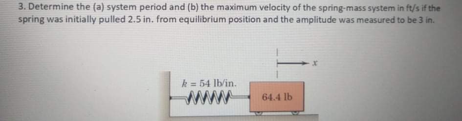 3. Determine the (a) system period and (b) the maximum velocity of the spring-mass system in ft/s if the
spring was initially pulled 2.5 in. from equilibrium position and the amplitude was measured to be 3 in.
k = 54 lb/in.
%3!
ww
64.4 lb

