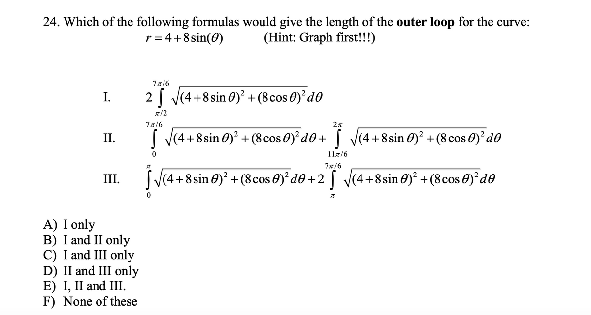 24. Which of the following formulas would give the length of the outer loop for the curve:
(Hint: Graph first!!!)
r = 4+8sin(0)
7π/6
I.
2 | V(4+8 sin 0)² +(8cos 0)?d0
T/2
77/6
2л
I V(4+8sin 0)² + (8 cos 0)²d®+ [ J(4+8sin 0)² +(8cos 0)²d0
II.
11a/6
77/6
III.
|V(4+8sin 0)? +(8cos 0)*d0+2I V(4+8sin 0)² +(8cos 0)'d0
A) I only
B) I and II only
C) I and III only
D) II and III only
E) І, II and IШ.
F) None of these
