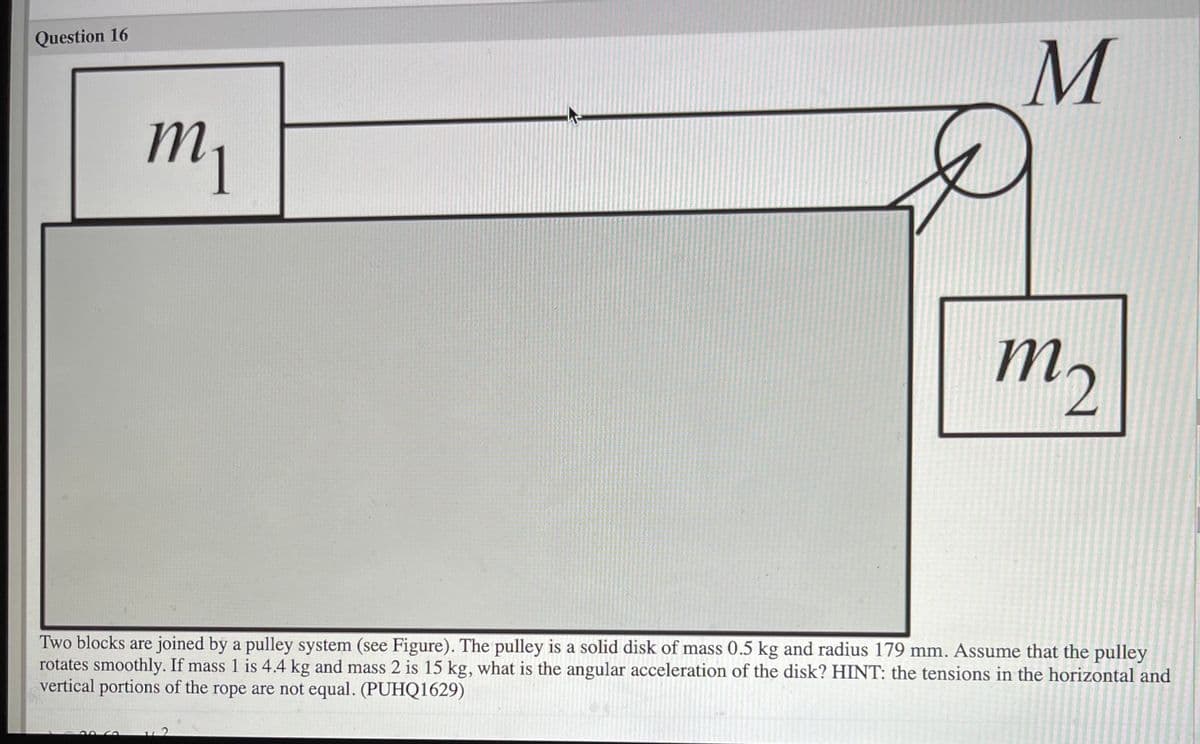 Question 16
my
m,
Two blocks are joined by a pulley system (see Figure). The pulley is a solid disk of mass 0.5 kg and radius 179 mm. Assume that the pulley
rotates smoothly. If mass 1 is 4.4 kg and mass 2 is 15 kg, what is the angular acceleration of the disk? HINT: the tensions in the horizontal and
vertical portions of the rope are not equal. (PUHQ1629)
