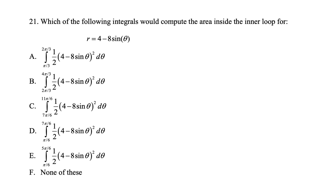21. Which of the following integrals would compute the area inside the inner loop for:
r = 4-8sin(0)
2n/3
1
A. (4-8sin 0)² d®
T/3
4x/3
1
B. (4-8 sin 0) do
2n/3
117/6
1
C. (4-8si
n 0) d®
Bsi
7 π/6
7π/6
1
D. (4-8sin 0)° d®
5a/6
1
E. [(4-8sin0)' dθ
2
T/6
F. None of these
