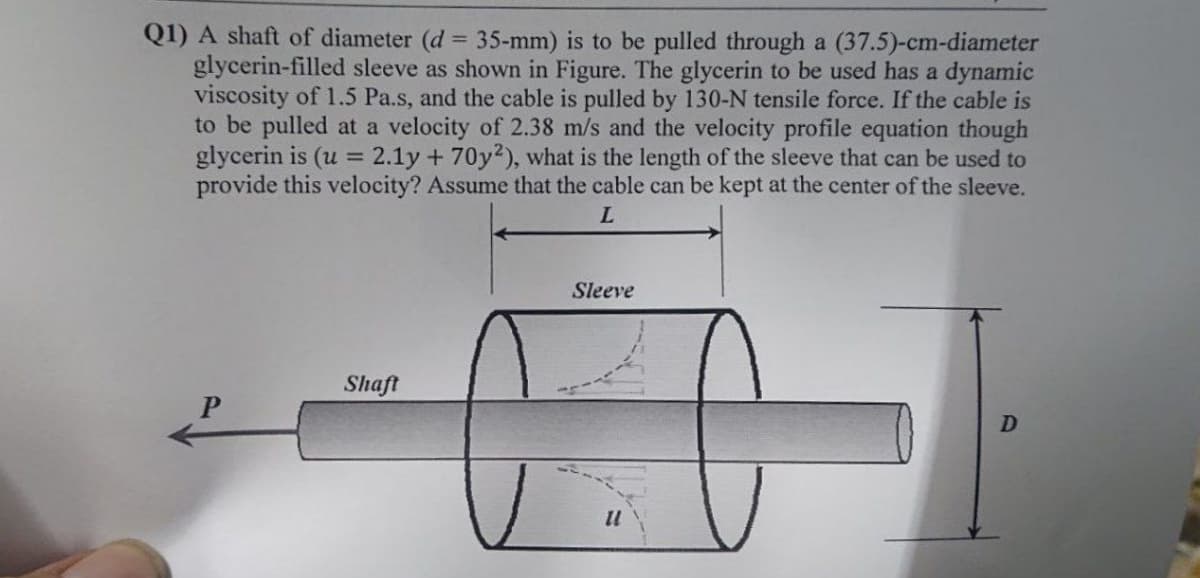 Q1) A shaft of diameter (d 35-mm) is to be pulled through a (37.5)-cm-diameter
glycerin-filled sleeve as shown in Figure. The glycerin to be used has a dynamic
viscosity of 1.5 Pa.s, and the cable is pulled by 130-N tensile force. If the cable is
to be pulled at a velocity of 2.38 m/s and the velocity profile equation though
glycerin is (u = 2.1y + 70y?), what is the length of the sleeve that can be used to
provide this velocity? Assume that the cable can be kept at the center of the sleeve.
%3D
L.
Sleeve
Shaft
11
