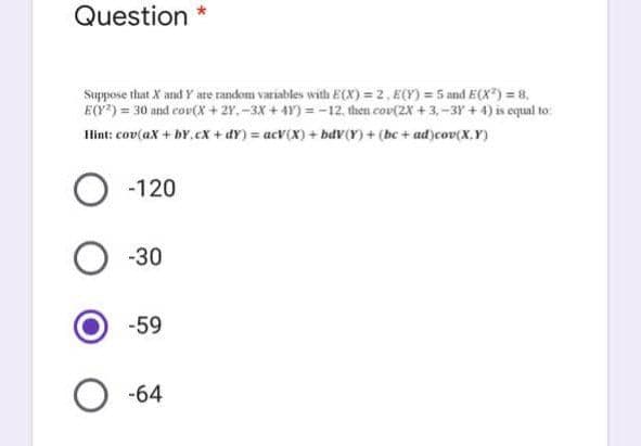 Question *
Suppose that X and Y are random variables with E(X)=2. E(Y) = 5 and E(X²) = 8,
E(Y) = 30 and cov(X + 2Y.-3X+4Y)=-12, then cov(2X +3,-3Y+4) is equal to:
Hint: cov(ax + by.cx+dY) = acV(X) + bdv(Y) + (bc + ad)cov(X,Y)
O -120
-30
-59
-64
O
