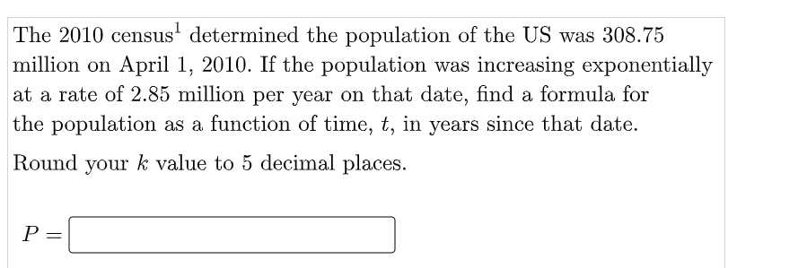 The 2010 census' determined the population of the US was 308.75
million on April 1, 2010. If the population was increasing exponentially
at a rate of 2.85 million per year on that date, find a formula for
the population as a function of time, t, in years since that date.
Round your k value to 5 decimal places.
P =
